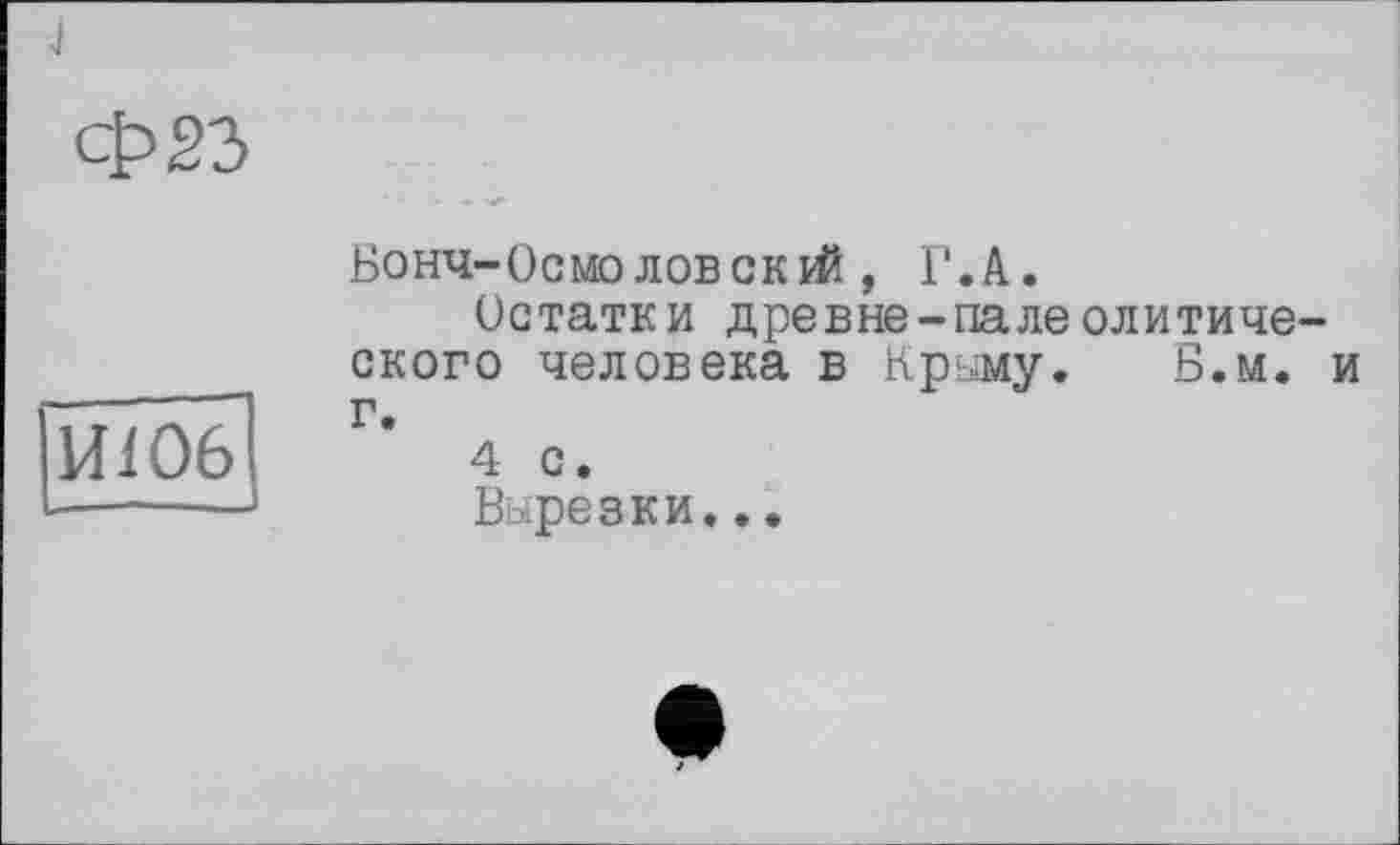 ﻿j
Ф23
Ш06
Бонч-Осмоловскрй , Г.А.
Остатки древне-палеолитического человека в Крыму. Б.м. и г.
4 с.
Вырезки...